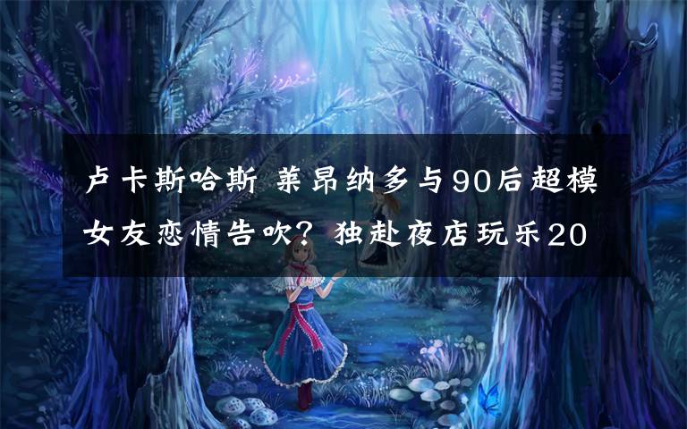 卢卡斯哈斯 莱昂纳多与90后超模女友恋情告吹？独赴夜店玩乐20女陪伴