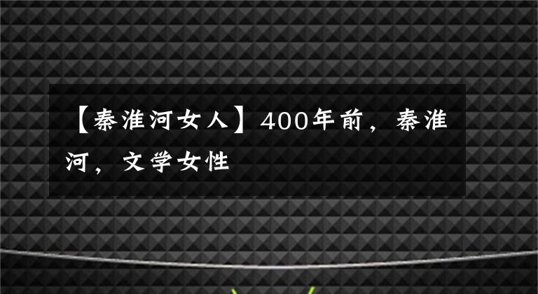 【秦淮河女人】400年前，秦淮河，文学女性