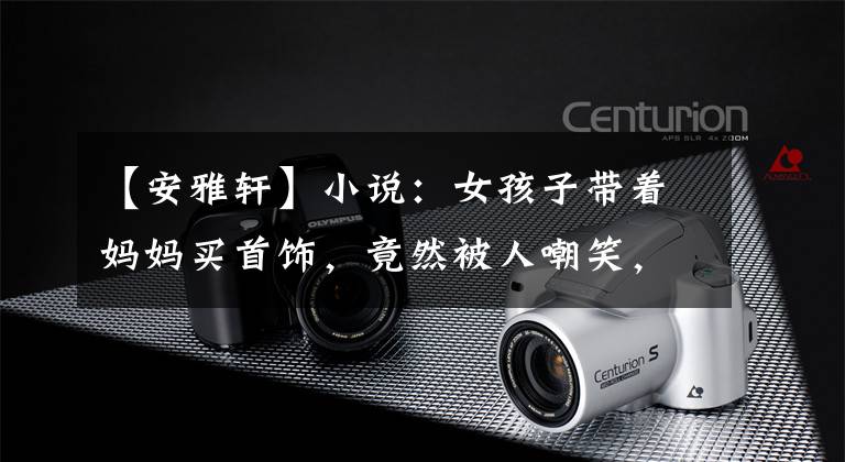 【安雅轩】小说：女孩子带着妈妈买首饰，竟然被人嘲笑，竟然是女孩子包了场内的珠宝。