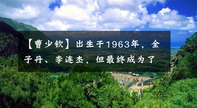 【曹少钦】出生于1963年，全子丹、李连杰，但最终成为了“第二代”