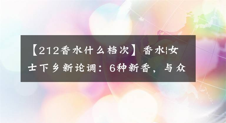 【212香水什么档次】香水|女士下乡新论调：6种新香，与众不同。