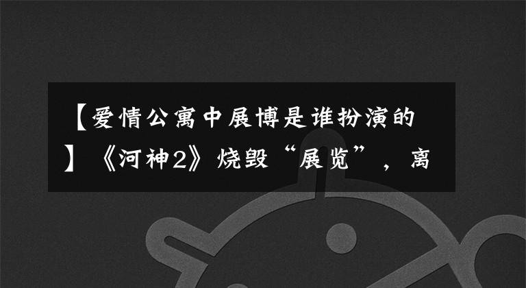 【爱情公寓中展博是谁扮演的】《河神2》烧毁“展览”，离开《爱情公寓》的他经历了什么？