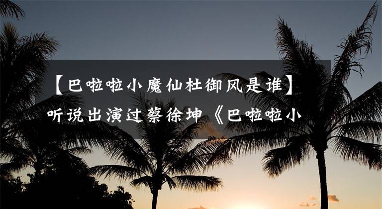 【巴啦啦小魔仙杜御风是谁】听说出演过蔡徐坤《巴啦啦小魔仙》，不知道是什么方舟子