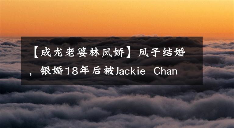 【成龙老婆林凤娇】凤子结婚，银婚18年后被Jackie  Chan背叛，林凤娇能忍受多久？