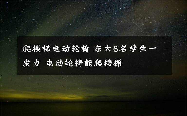 爬楼梯电动轮椅 东大6名学生一发力 电动轮椅能爬楼梯