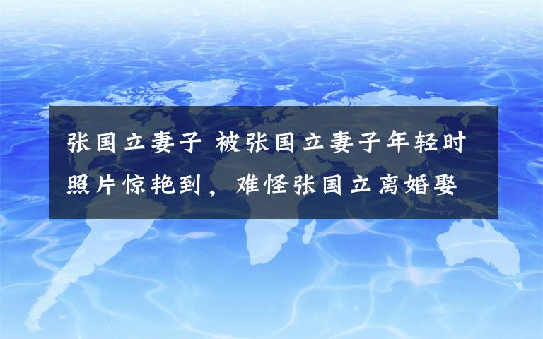 张国立妻子 被张国立妻子年轻时照片惊艳到，难怪张国立离婚娶同样二婚的她