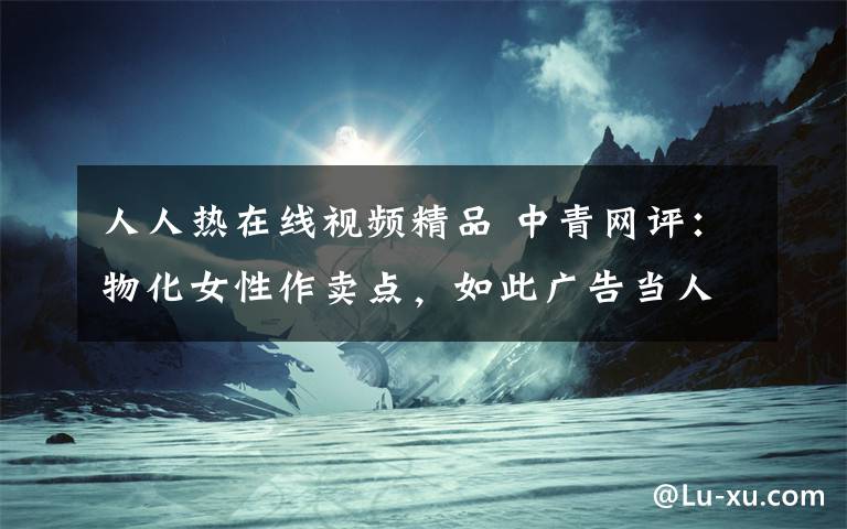 人人热在线视频精品 中青网评：物化女性作卖点，如此广告当人人蔽之