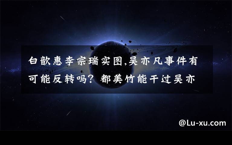 白歆惠李宗瑞实图,吴亦凡事件有可能反转吗？都美竹能干过吴亦凡吗？