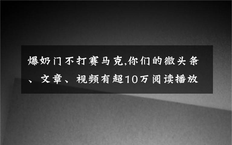 爆奶门不打赛马克,你们的微头条、文章、视频有超10万阅读播放吗？是否知道爆款的原因？