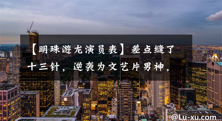 【明珠游龙演员表】差点缝了十三针，逆袭为文艺片男神，但在综艺上遭到了“冤案”！