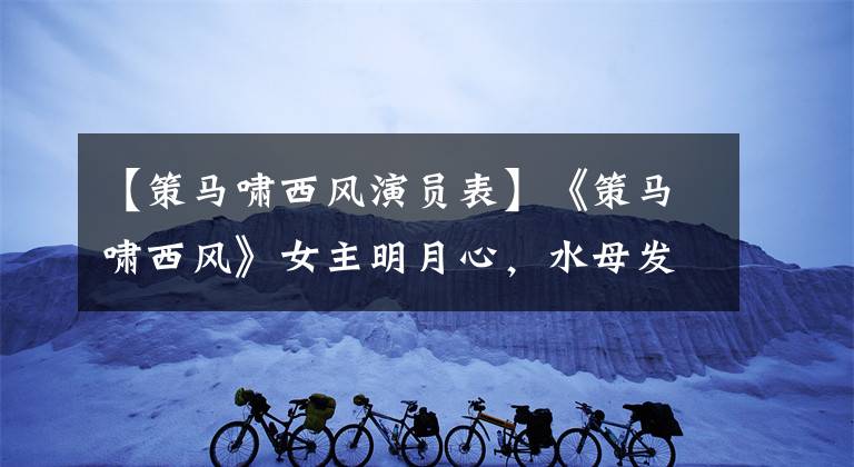 【策马啸西风演员表】《策马啸西风》女主明月心，水母发型漂亮，母江少女活力十足。