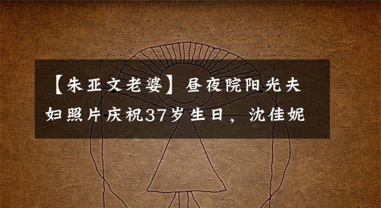 【朱亚文老婆】昼夜院阳光夫妇照片庆祝37岁生日，沈佳妮大方朴实，眼神鲜明。