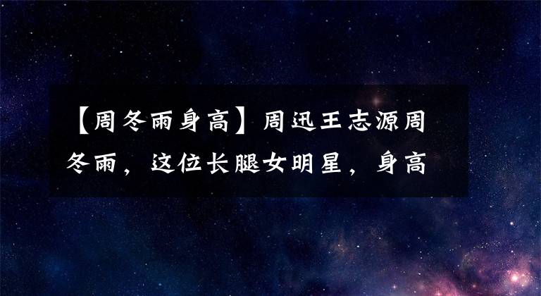 【周冬雨身高】周迅王志源周冬雨，这位长腿女明星，身高160厘米？