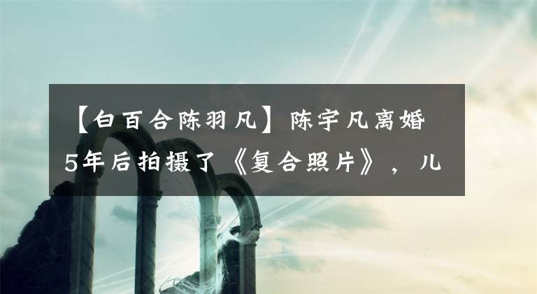 【白百合陈羽凡】陈宇凡离婚5年后拍摄了《复合照片》，儿子摸着父亲的肚子，陪了他一百下。