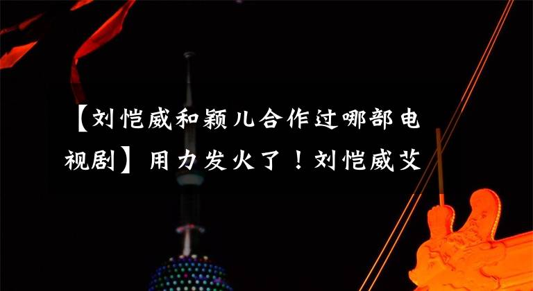 【刘恺威和颖儿合作过哪部电视剧】用力发火了！刘恺威艾吉甜蜜合唱《因为爱情》