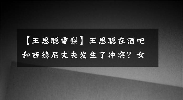 【王思聪雪梨】王思聪在酒吧和西德尼丈夫发生了冲突？女朋友中唯独他们俩自我