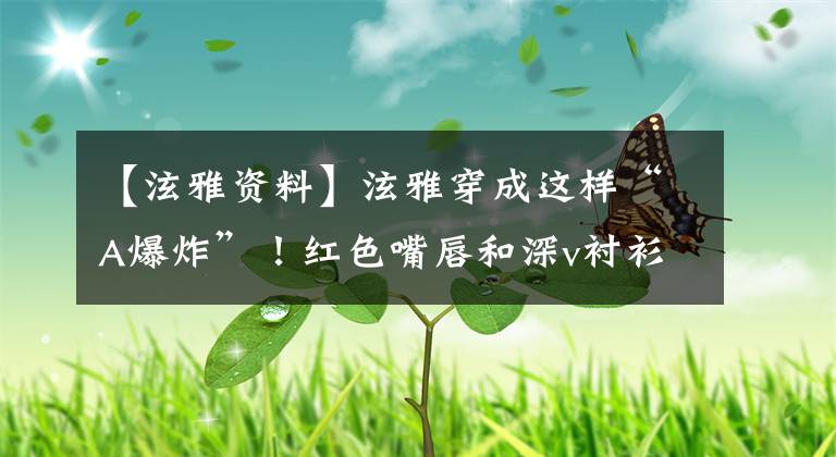 【泫雅资料】泫雅穿成这样“A爆炸”！红色嘴唇和深v衬衫，脚“马蹄铁高跟”鲜艳。