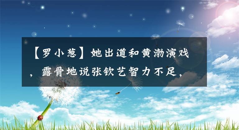 【罗小葱】她出道和黄渤演戏，露骨地说张钦艺智力不足，现在毁了自己，不拍戏了。