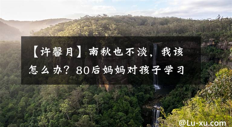 【许馨月】南秋也不淡，我该怎么办？80后妈妈对孩子学习的迷惑。