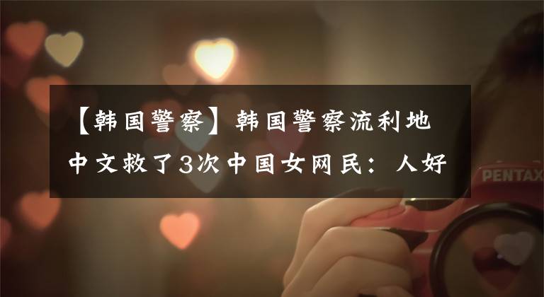 【韩国警察】韩国警察流利地中文救了3次中国女网民：人好，颜值仍然很高