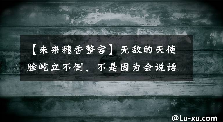 【未来穗香整容】无敌的天使脸屹立不倒，不是因为会说话的卡扎兰的大眼睛