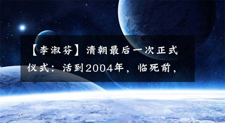 【李淑芬】清朝最后一次正式仪式：活到2004年，临死前，溥仪临终时说了一句不敢说的话。