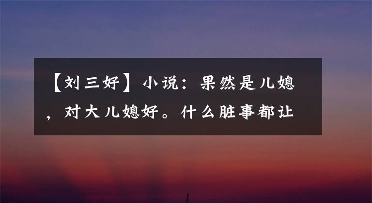 【刘三好】小说：果然是儿媳，对大儿媳好。什么脏事都让你媳妇做吧。