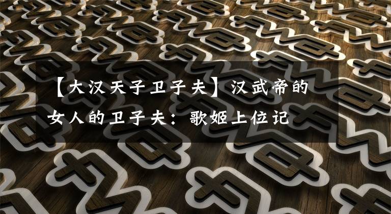 【大汉天子卫子夫】汉武帝的女人的卫子夫：歌姬上位记