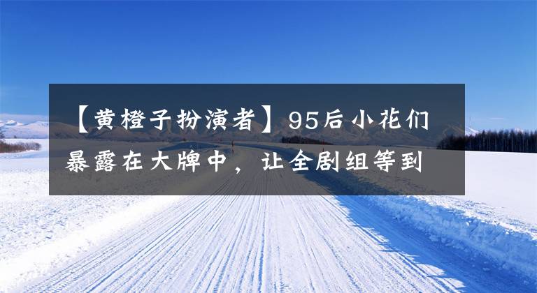 【黄橙子扮演者】95后小花们暴露在大牌中，让全剧组等到冬夜凌晨3点，甜蜜的人设置鲍鱼。