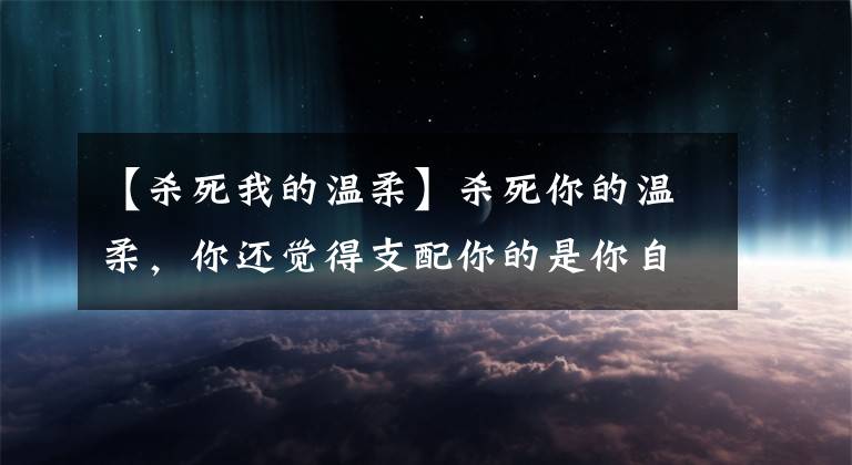 【杀死我的温柔】杀死你的温柔，你还觉得支配你的是你自己吗？