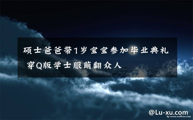 硕士爸爸带1岁宝宝参加毕业典礼 穿Q版学士服萌翻众人