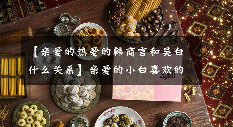 【亲爱的热爱的韩商言和吴白什么关系】亲爱的小白喜欢的结局是怎么样的？吴白和韩尚言是什么关系？