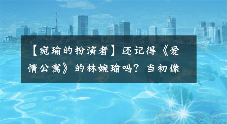 【宛瑜的扮演者】还记得《爱情公寓》的林婉瑜吗？当初像花一样美丽，现在33岁了，无法辨认