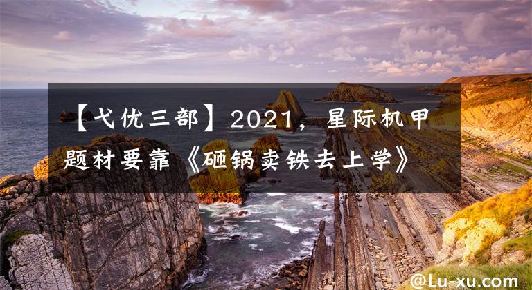 【弋优三部】2021，星际机甲题材要靠《砸锅卖铁去上学》火了吗