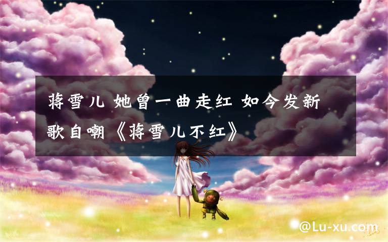 蒋雪儿 她曾一曲走红 如今发新歌自嘲《蒋雪儿不红》