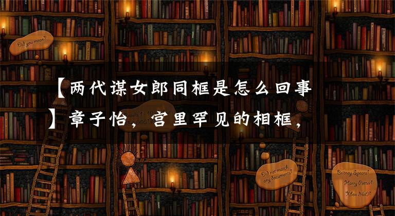 【两代谋女郎同框是怎么回事】章子怡，宫里罕见的相框，网友：吃宫里防腐剂了吗？