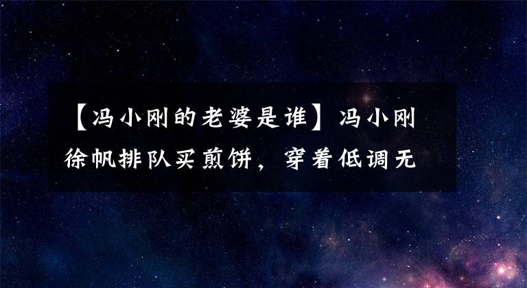 【冯小刚的老婆是谁】冯小刚徐帆排队买煎饼，穿着低调无知，但家里挂着2000多万名画