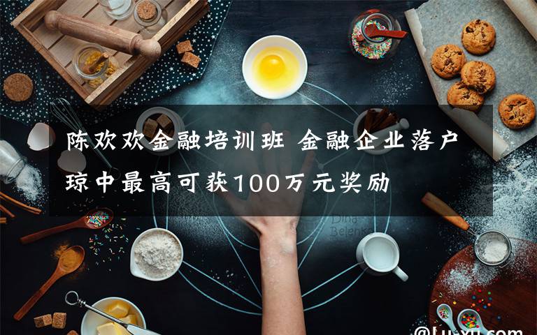 陈欢欢金融培训班 金融企业落户琼中最高可获100万元奖励