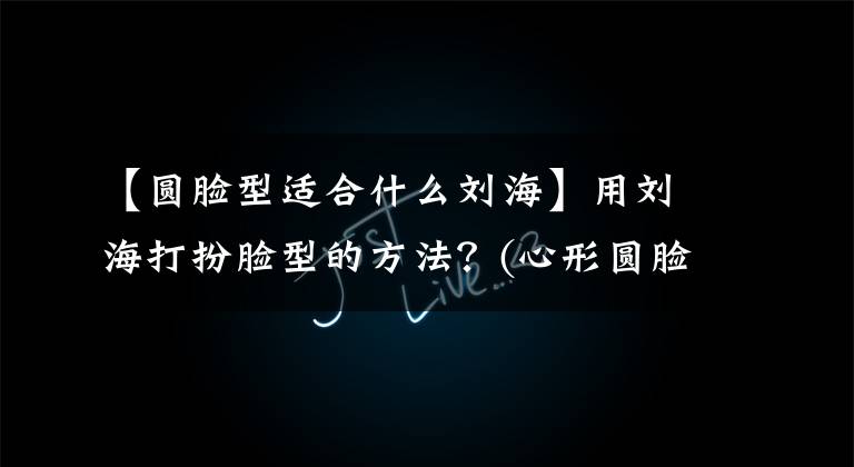 【圆脸型适合什么刘海】用刘海打扮脸型的方法？(心形圆脸长脸方脸专辑)