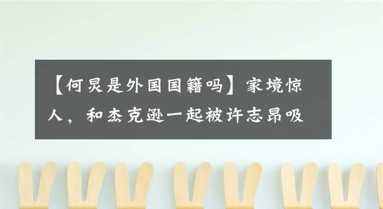 【何炅是外国国籍吗】家境惊人，和杰克逊一起被许志昂吸引，但风评迥异，看细节只能说是自找的。