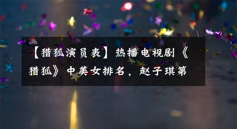 【猎狐演员表】热播电视剧《猎狐》中美女排名，赵子琪第8位，否定第3位，王奥宇排名。