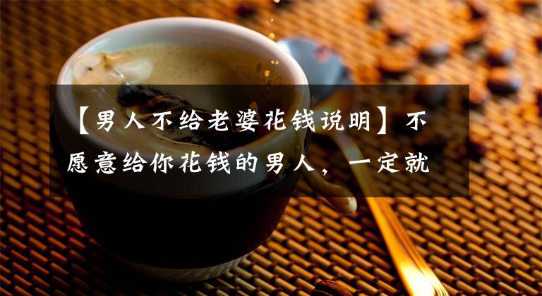 【男人不给老婆花钱说明】不愿意给你花钱的男人，一定就是不爱吗？我不同意