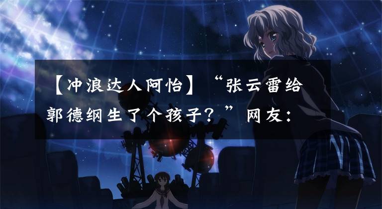 【冲浪达人阿怡】“张云雷给郭德纲生了个孩子？”网友：师傅白天做人晚上做鬼…哈哈哈哈