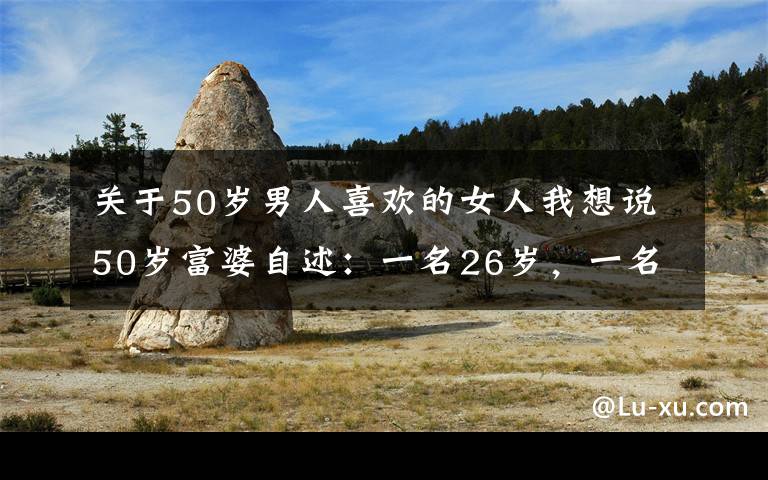 关于50岁男人喜欢的女人我想说50岁富婆自述：一名26岁，一名30岁，帅小伙同时追求她，感觉真好