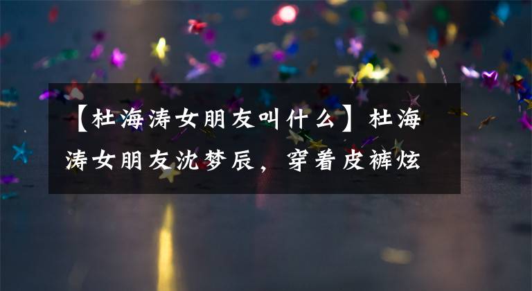 【杜海涛女朋友叫什么】杜海涛女朋友沈梦辰，穿着皮裤炫耀身材，被骗子骗过3000元。