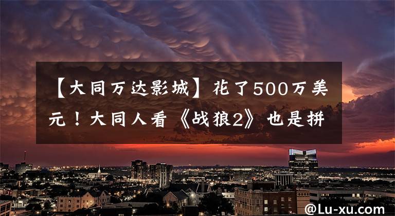 【大同万达影城】花了500万美元！大同人看《战狼2》也是拼写！你去看了吗？