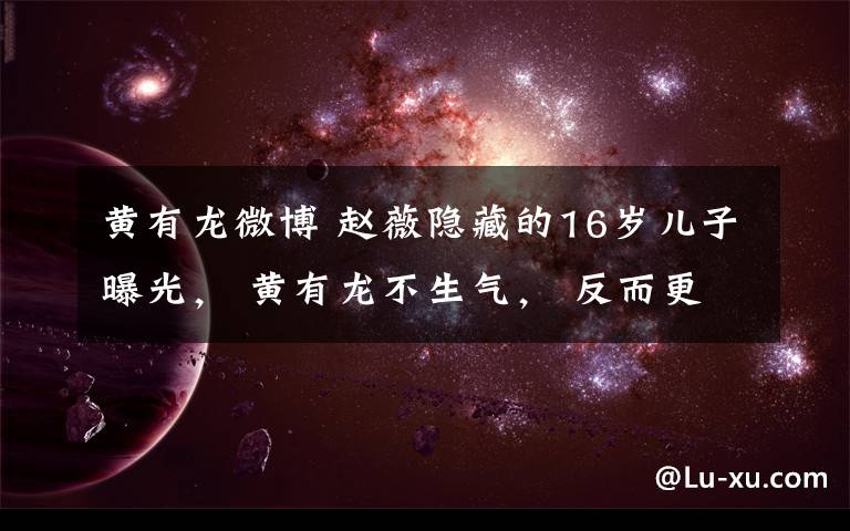 黄有龙微博 赵薇隐藏的16岁儿子曝光， 黄有龙不生气， 反而更宠爱她！
