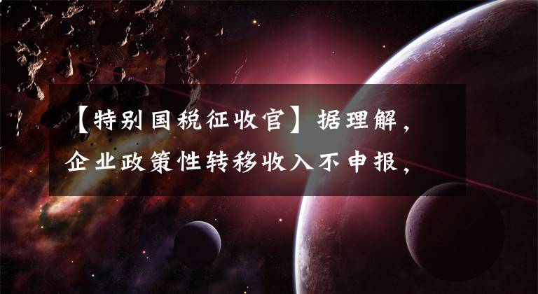 【特别国税征收官】据理解，企业政策性转移收入不申报，逃税处罚，“虚假申报”争议很大。
