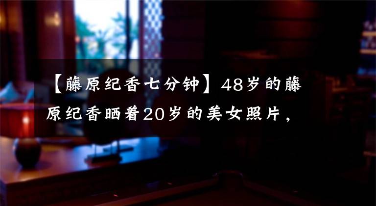 【藤原纪香七分钟】48岁的藤原纪香晒着20岁的美女照片，作为一名白净圆润的大学女生夺冠太轻了。