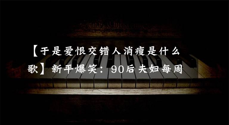 【于是爱恨交错人消瘦是什么歌】新平爆笑：90后夫妇每周“857”6次，不幸去世。